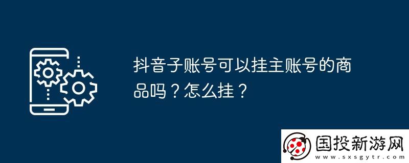 抖音子賬號(hào)可以掛主賬號(hào)的商品嗎-怎么掛