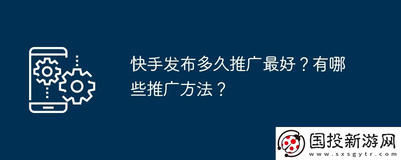 快手發(fā)布多久推廣最好-有哪些推廣方法