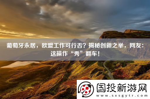 葡萄牙永居-歐盟工作可行否-揭秘創(chuàng)新之舉-網(wǎng)友：這操作“秀”翻車！