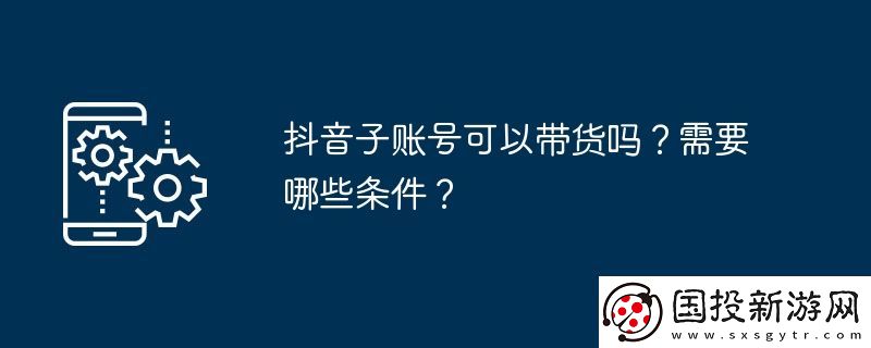 抖音子賬號可以帶貨嗎-需要哪些條件