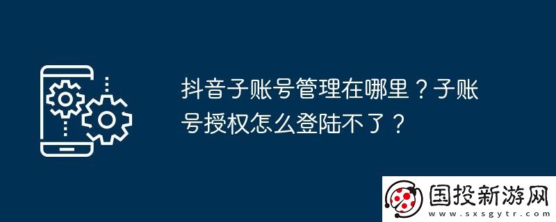 抖音子賬號(hào)管理在哪里-子賬號(hào)授權(quán)怎么登陸不了