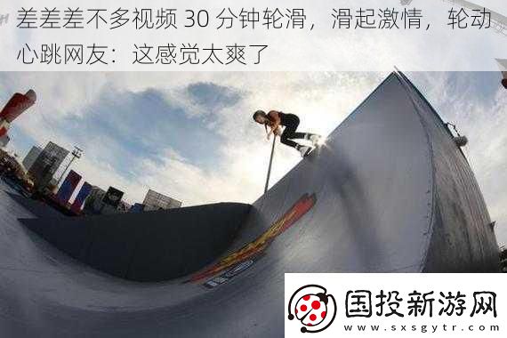 差差差不多視頻-30-分鐘輪滑-滑起激情-輪動(dòng)心跳網(wǎng)友：這感覺太爽了