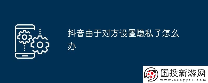 抖音由于對方設(shè)置隱私了怎么辦