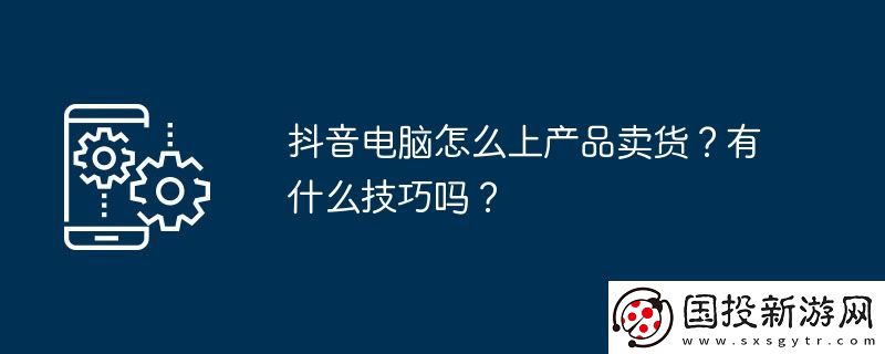抖音電腦怎么上產(chǎn)品賣貨-有什么技巧嗎