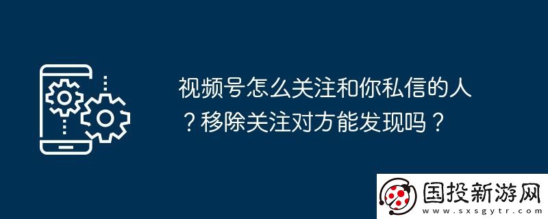 視頻號怎么關注和你私信的人-移除關注對方能發(fā)現嗎