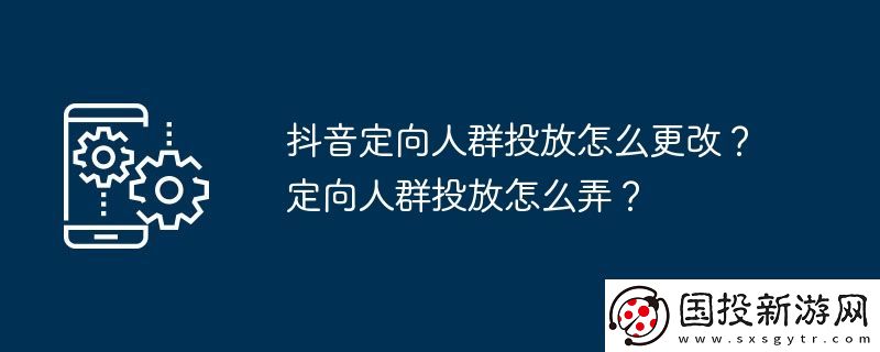 抖音定向人群投放怎么更改-定向人群投放怎么弄